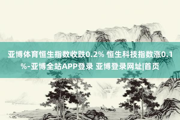 亚博体育恒生指数收跌0.2% 恒生科技指数涨0.1%-亚博全站APP登录 亚博登录网址|首页