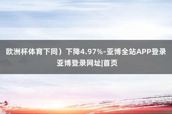 欧洲杯体育下同）下降4.97%-亚博全站APP登录 亚博登录网址|首页