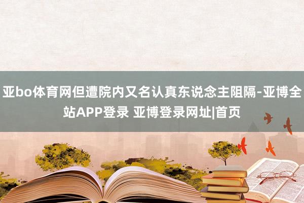 亚bo体育网但遭院内又名认真东说念主阻隔-亚博全站APP登录 亚博登录网址|首页