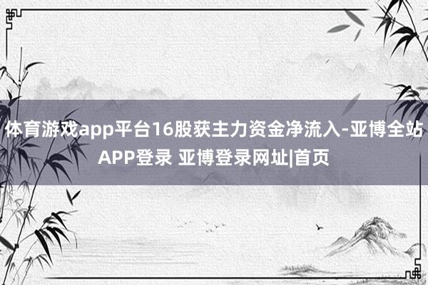 体育游戏app平台16股获主力资金净流入-亚博全站APP登录 亚博登录网址|首页