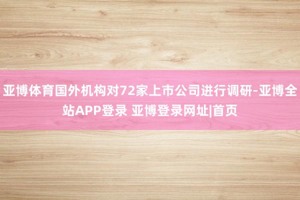 亚博体育国外机构对72家上市公司进行调研-亚博全站APP登录 亚博登录网址|首页