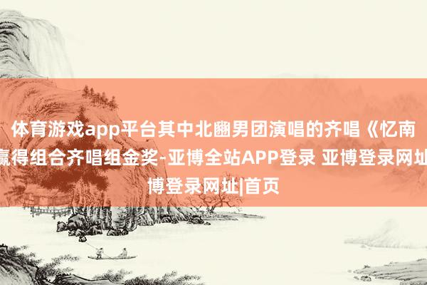 体育游戏app平台其中北豳男团演唱的齐唱《忆南梁》赢得组合齐唱组金奖-亚博全站APP登录 亚博登录网址|首页