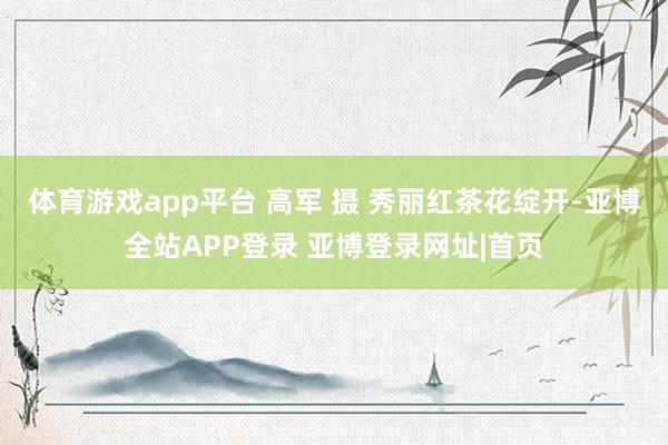 体育游戏app平台 高军 摄 秀丽红茶花绽开-亚博全站APP登录 亚博登录网址|首页