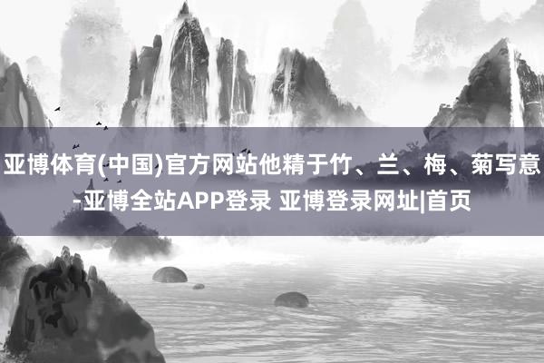 亚博体育(中国)官方网站他精于竹、兰、梅、菊写意-亚博全站APP登录 亚博登录网址|首页