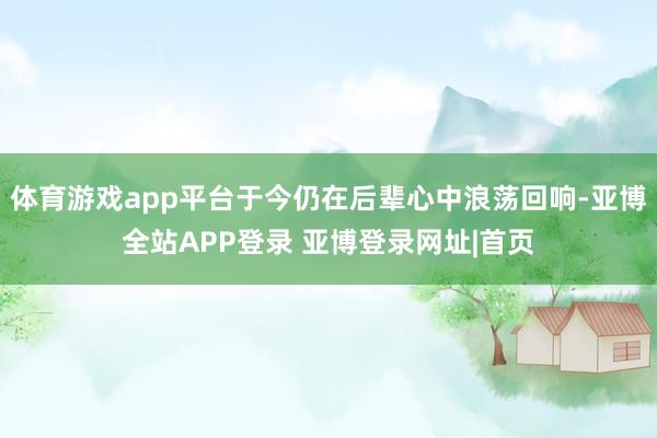 体育游戏app平台于今仍在后辈心中浪荡回响-亚博全站APP登录 亚博登录网址|首页