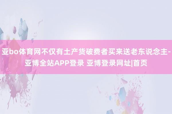 亚bo体育网不仅有土产货破费者买来送老东说念主-亚博全站APP登录 亚博登录网址|首页