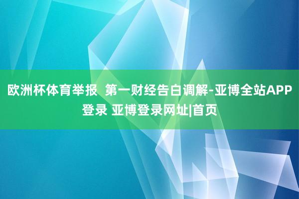 欧洲杯体育举报  第一财经告白调解-亚博全站APP登录 亚博登录网址|首页
