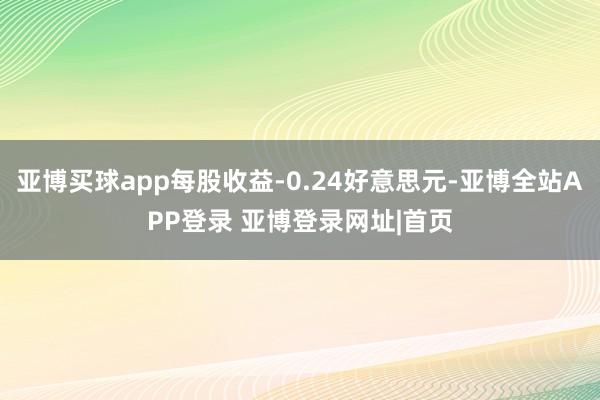 亚博买球app每股收益-0.24好意思元-亚博全站APP登录 亚博登录网址|首页