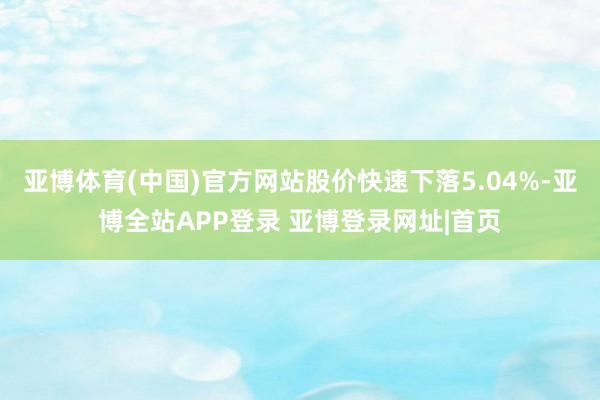 亚博体育(中国)官方网站股价快速下落5.04%-亚博全站APP登录 亚博登录网址|首页