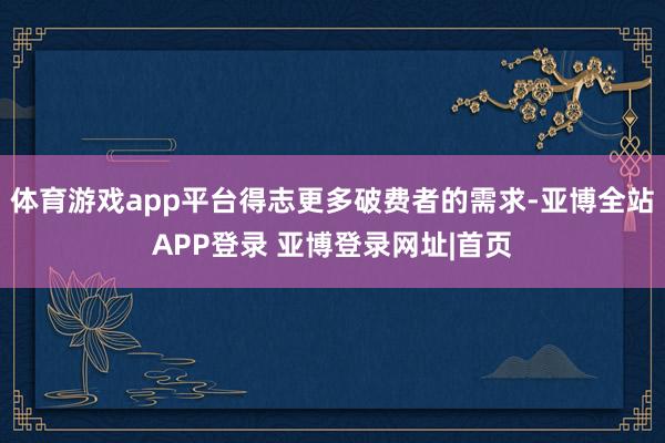 体育游戏app平台得志更多破费者的需求-亚博全站APP登录 亚博登录网址|首页