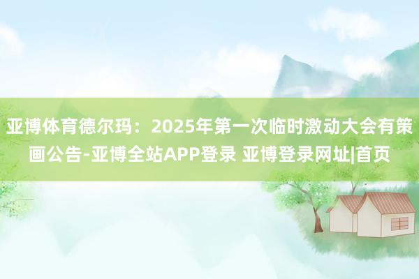 亚博体育德尔玛：2025年第一次临时激动大会有策画公告-亚博全站APP登录 亚博登录网址|首页