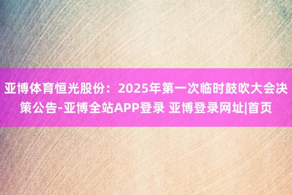 亚博体育恒光股份：2025年第一次临时鼓吹大会决策公告-亚博全站APP登录 亚博登录网址|首页