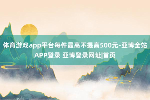 体育游戏app平台每件最高不提高500元-亚博全站APP登录 亚博登录网址|首页