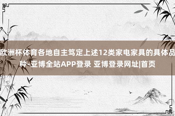 欧洲杯体育各地自主笃定上述12类家电家具的具体品种-亚博全站APP登录 亚博登录网址|首页