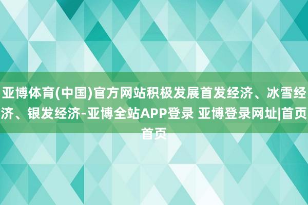 亚博体育(中国)官方网站积极发展首发经济、冰雪经济、银发经济-亚博全站APP登录 亚博登录网址|首页