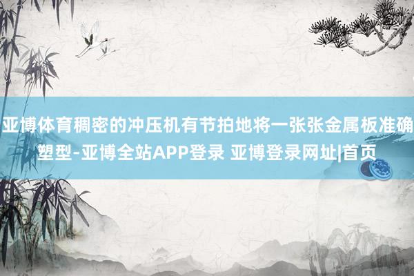 亚博体育稠密的冲压机有节拍地将一张张金属板准确塑型-亚博全站APP登录 亚博登录网址|首页