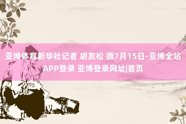 亚博体育新华社记者 胡友松 摄7月15日-亚博全站APP登录 亚博登录网址|首页