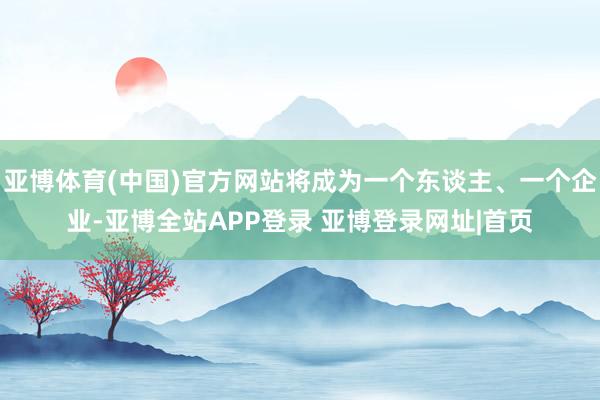亚博体育(中国)官方网站将成为一个东谈主、一个企业-亚博全站APP登录 亚博登录网址|首页