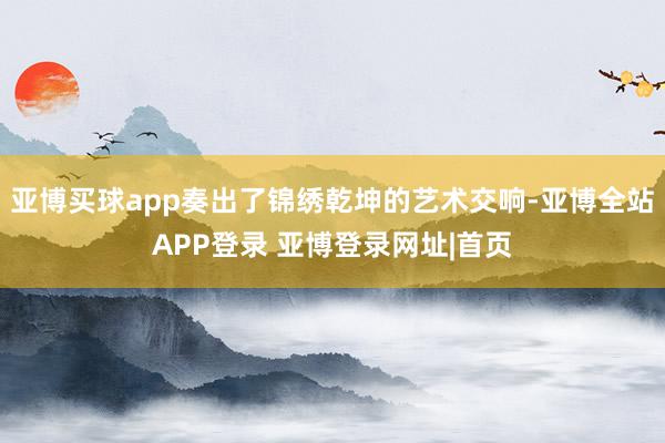 亚博买球app奏出了锦绣乾坤的艺术交响-亚博全站APP登录 亚博登录网址|首页