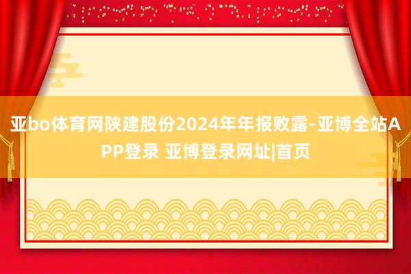 亚bo体育网陕建股份2024年年报败露-亚博全站APP登录 亚博登录网址|首页