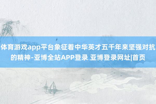 体育游戏app平台象征着中华英才五千年来坚强对抗的精神-亚博全站APP登录 亚博登录网址|首页