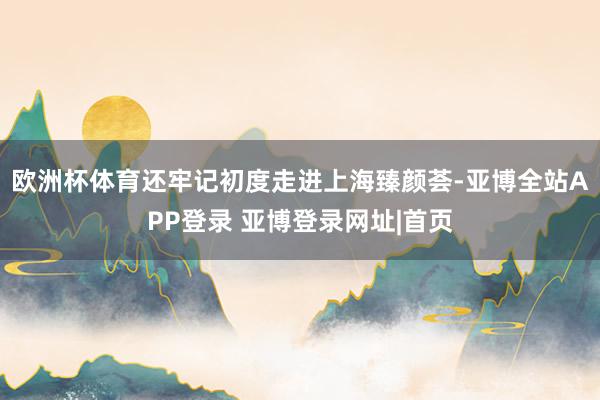 欧洲杯体育还牢记初度走进上海臻颜荟-亚博全站APP登录 亚博登录网址|首页