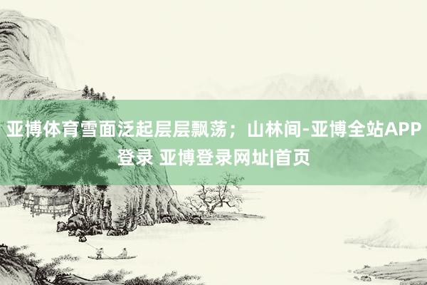 亚博体育雪面泛起层层飘荡；山林间-亚博全站APP登录 亚博登录网址|首页