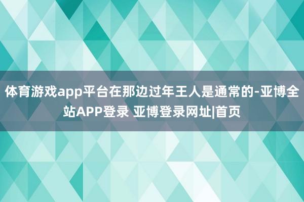 体育游戏app平台在那边过年王人是通常的-亚博全站APP登录 亚博登录网址|首页