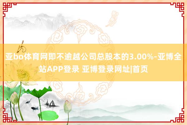亚bo体育网即不逾越公司总股本的3.00%-亚博全站APP登录 亚博登录网址|首页