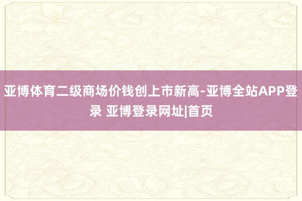 亚博体育二级商场价钱创上市新高-亚博全站APP登录 亚博登录网址|首页