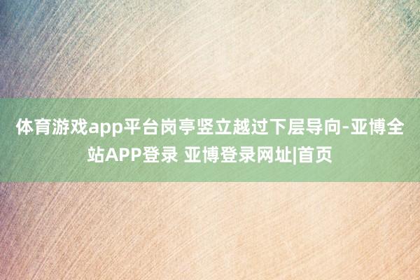 体育游戏app平台　　岗亭竖立越过下层导向-亚博全站APP登录 亚博登录网址|首页