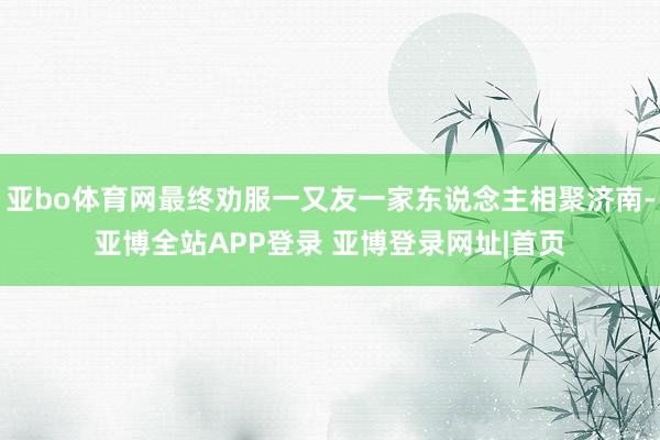 亚bo体育网最终劝服一又友一家东说念主相聚济南-亚博全站APP登录 亚博登录网址|首页