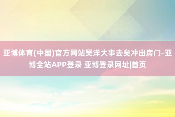 亚博体育(中国)官方网站吴洋大事去矣冲出房门-亚博全站APP登录 亚博登录网址|首页