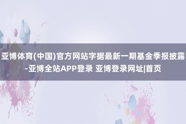 亚博体育(中国)官方网站字据最新一期基金季报披露-亚博全站APP登录 亚博登录网址|首页