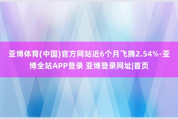亚博体育(中国)官方网站近6个月飞腾2.54%-亚博全站APP登录 亚博登录网址|首页
