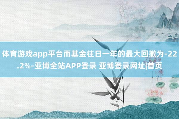 体育游戏app平台而基金往日一年的最大回撤为-22.2%-亚博全站APP登录 亚博登录网址|首页