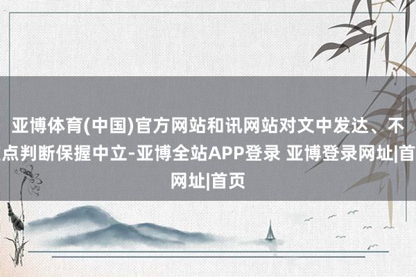 亚博体育(中国)官方网站和讯网站对文中发达、不雅点判断保握中立-亚博全站APP登录 亚博登录网址|首页