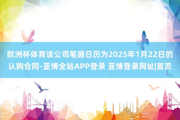 欧洲杯体育该公司笔据日历为2025年1月22日的认购合同-亚博全站APP登录 亚博登录网址|首页
