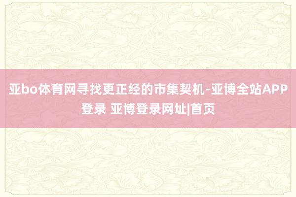 亚bo体育网寻找更正经的市集契机-亚博全站APP登录 亚博登录网址|首页