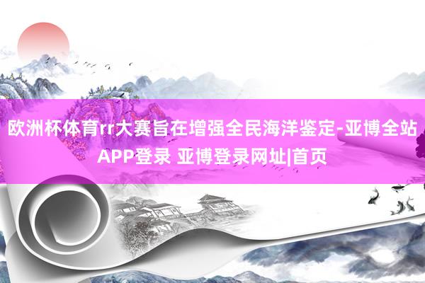 欧洲杯体育rr大赛旨在增强全民海洋鉴定-亚博全站APP登录 亚博登录网址|首页