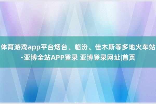 体育游戏app平台烟台、临汾、佳木斯等多地火车站-亚博全站APP登录 亚博登录网址|首页