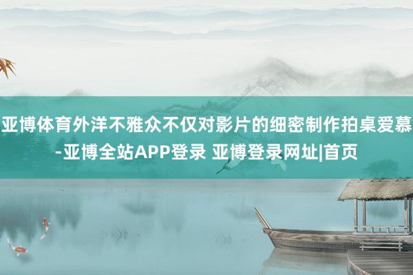 亚博体育外洋不雅众不仅对影片的细密制作拍桌爱慕-亚博全站APP登录 亚博登录网址|首页