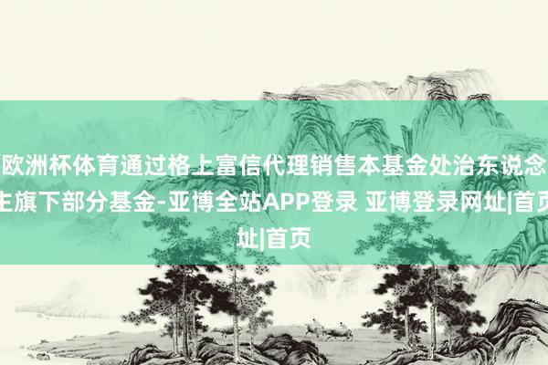 欧洲杯体育通过格上富信代理销售本基金处治东说念主旗下部分基金-亚博全站APP登录 亚博登录网址|首页