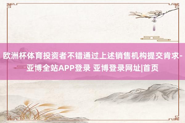 欧洲杯体育投资者不错通过上述销售机构提交肯求-亚博全站APP登录 亚博登录网址|首页