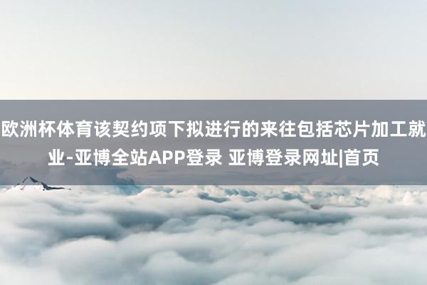 欧洲杯体育该契约项下拟进行的来往包括芯片加工就业-亚博全站APP登录 亚博登录网址|首页