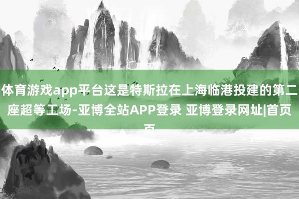 体育游戏app平台这是特斯拉在上海临港投建的第二座超等工场-亚博全站APP登录 亚博登录网址|首页
