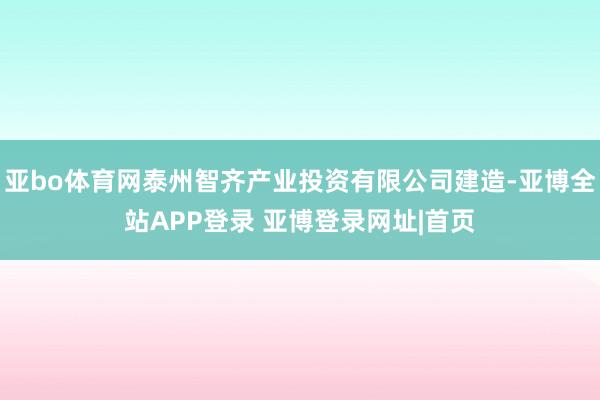 亚bo体育网泰州智齐产业投资有限公司建造-亚博全站APP登录 亚博登录网址|首页
