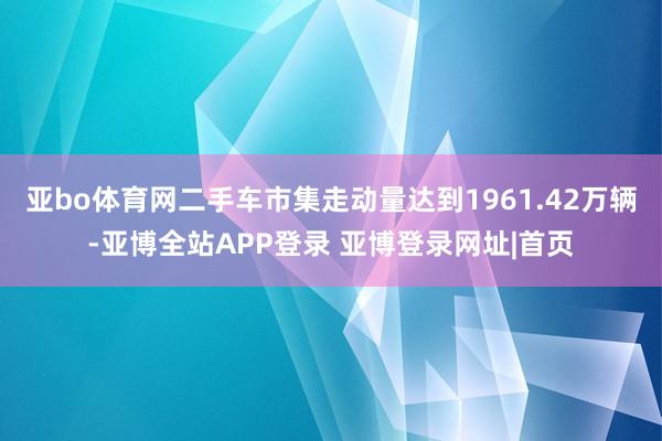 亚bo体育网二手车市集走动量达到1961.42万辆-亚博全站APP登录 亚博登录网址|首页