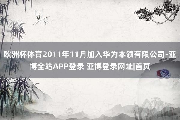 欧洲杯体育2011年11月加入华为本领有限公司-亚博全站APP登录 亚博登录网址|首页