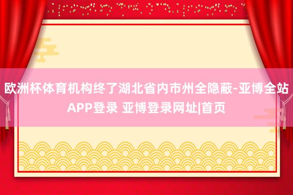 欧洲杯体育机构终了湖北省内市州全隐蔽-亚博全站APP登录 亚博登录网址|首页